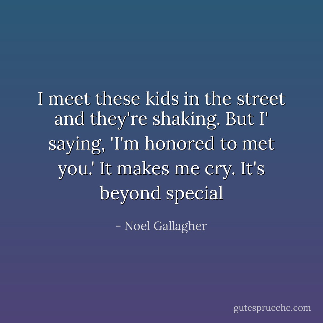 I meet these kids in the street and they're shaking. But I' saying, 'I'm honored to met you.' It makes me cry. It's beyond special - Noel Gallagher