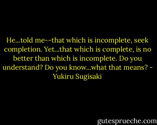 He...told me--that which is incomplete, seek completion. Yet...that which is complete, is no better than which is incomplete. Do you understand? Do you know...what that means? - Yukiru Sugisaki