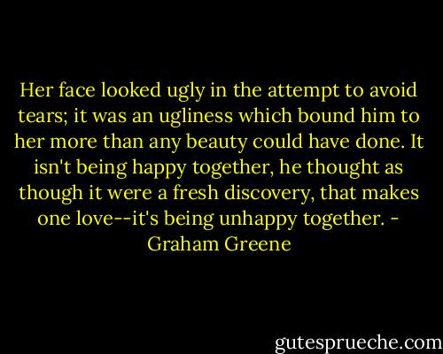 Her face looked ugly in the attempt to avoid tears; it was an ugliness which bound him to her more than any beauty could have done. It isn't being happy together, he thought as though it were a fresh discovery, that makes one love--it's being unhappy together. - Graham Greene