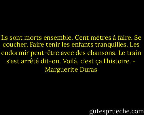 Ils sont morts ensemble. Cent mètres à faire. Se coucher. Faire tenir les enfants tranquilles. Les endormir peut-être avec des chansons.<br />Le train s'est arrêté dit-on.<br />Voilà, c'est ça l'histoire. - Marguerite Duras