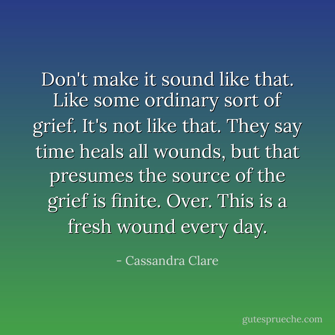 Don't make it sound like that. Like some ordinary sort of grief. It's not like that. They say time heals all wounds, but that presumes the source of the grief is finite. Over. This is a fresh wound every day. - Cassandra Clare