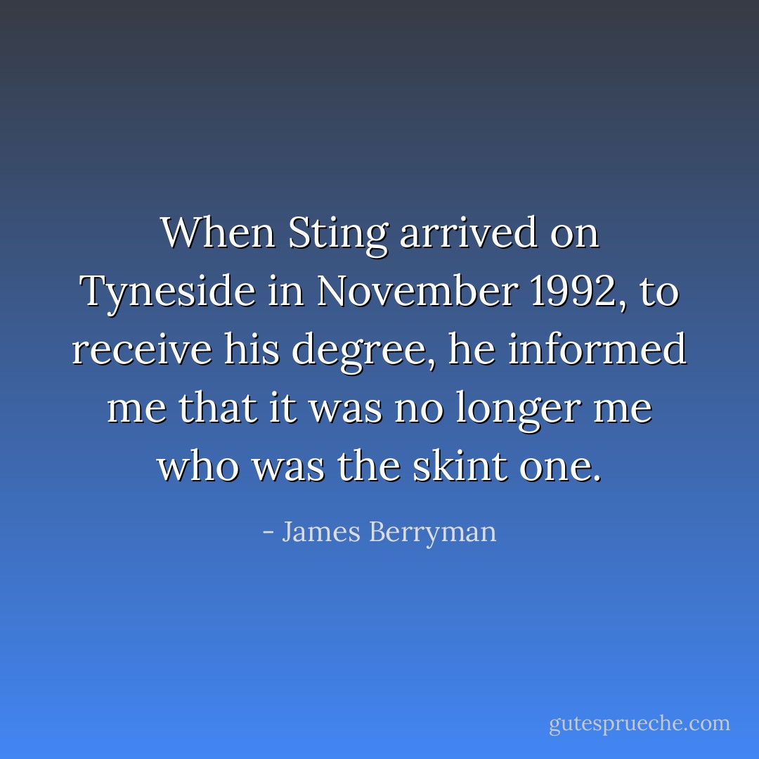 When Sting arrived on Tyneside in November 1992, to receive his degree, he informed me that it was no longer me who was the skint one. - James Berryman