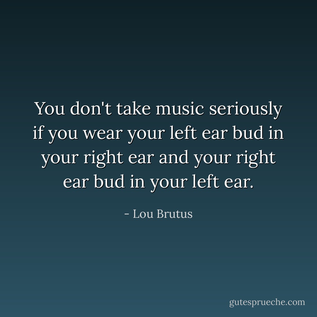 You don't take music seriously if you wear your left ear bud in your right ear and your right ear bud in your left ear. - Lou Brutus