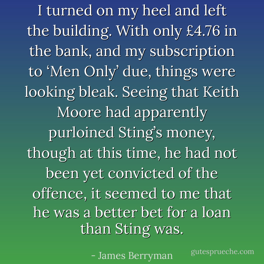 I turned on my heel and left the building. With only £4.76 in the bank, and my subscription to ‘Men Only’ due, things were looking bleak. Seeing that Keith Moore had apparently purloined Sting’s money, though at this time, he had not been yet convicted of the offence, it seemed to me that he was a better bet for a loan than Sting was. - James Berryman