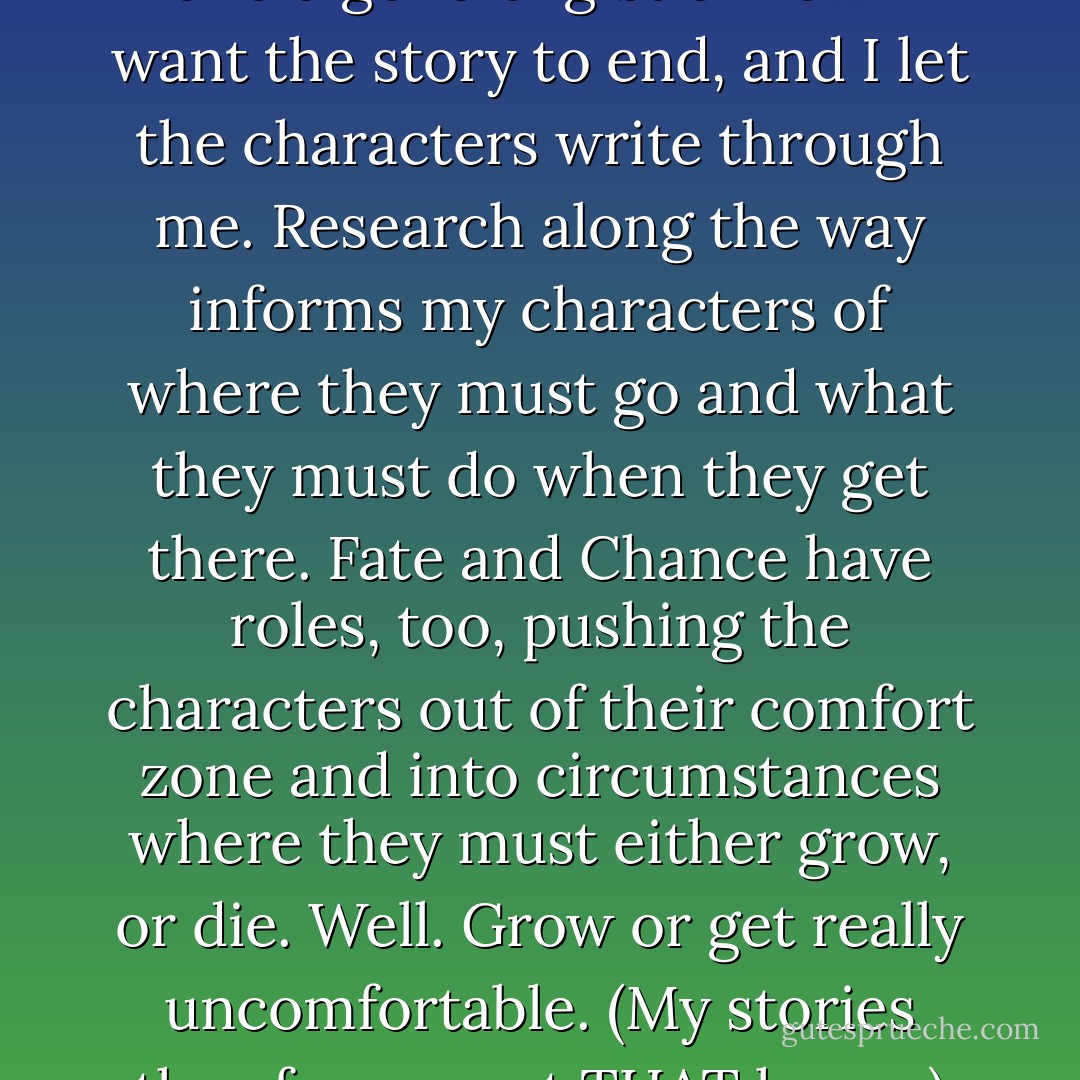 In general, I start with an idea and a general gist of how I want the story to end, and I let the characters write through me. Research along the way informs my characters of where they must go and what they must do when they get there. Fate and Chance have roles, too, pushing the characters out of their comfort zone and into circumstances where they must either grow, or die. Well. Grow or get really uncomfortable. (My stories thus far are not THAT heavy.) - Kristi Cramer