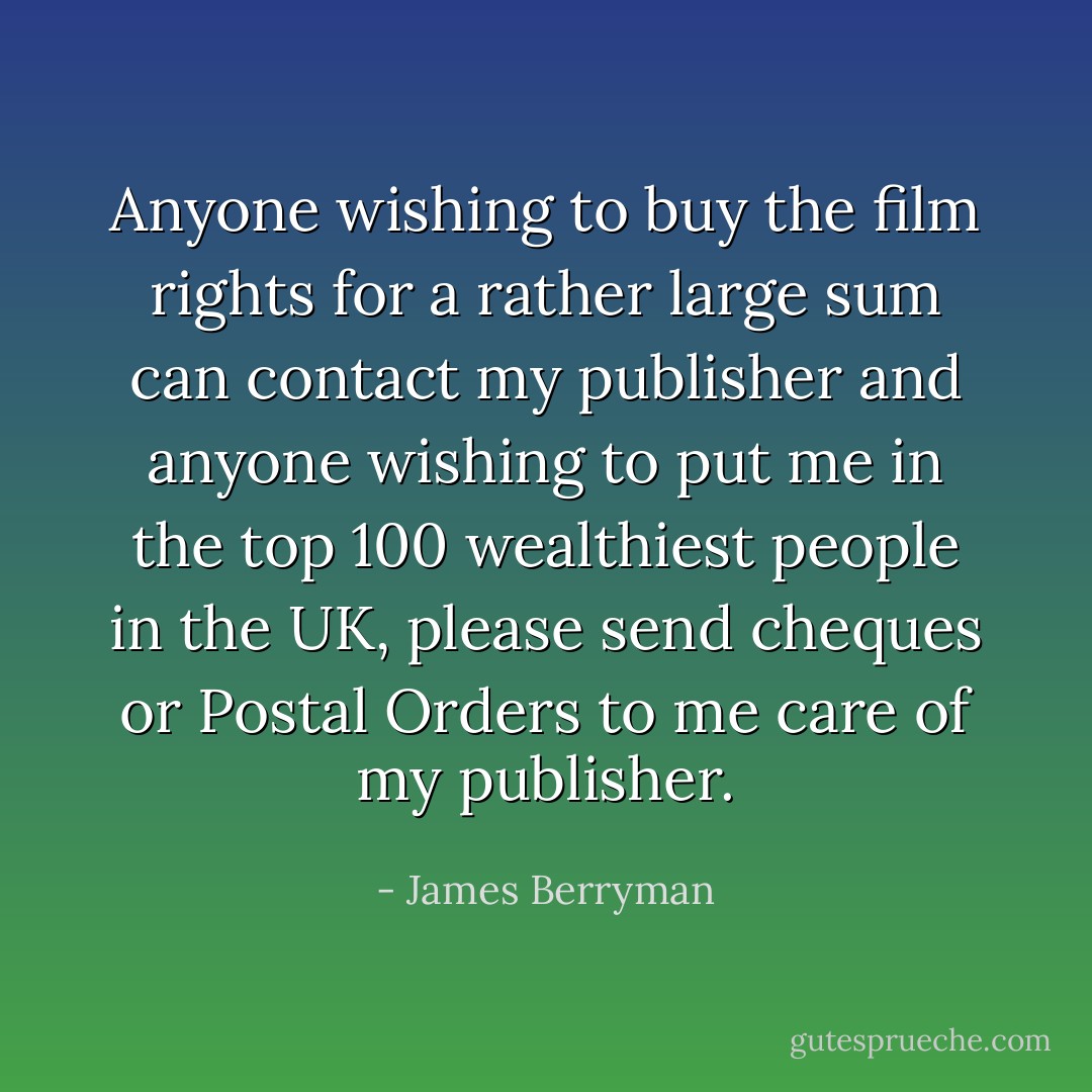Anyone wishing to buy the film rights for a rather large sum can contact my publisher and anyone wishing to put me in the top 100 wealthiest people in the UK, please send cheques or Postal Orders to me care of my publisher. - James Berryman