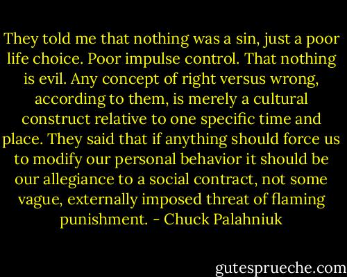 They told me that nothing was a sin, just a poor life choice. Poor impulse control. That nothing is evil. Any concept of right versus wrong, according to them, is merely a cultural construct relative to one specific time and place. They said that if anything should force us to modify our personal behavior it should be our allegiance to a social contract, not some vague, externally imposed threat of flaming punishment. - Chuck Palahniuk