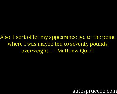 Also, I sort of let my appearance go, to the point where I was maybe ten to seventy pounds overweight... - Matthew Quick