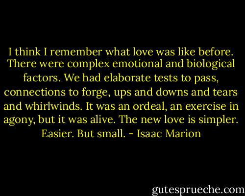 I think I remember what love was like before. There were complex emotional and biological factors. We had elaborate tests to pass, connections to forge, ups and downs and tears and whirlwinds. It was an ordeal, an exercise in agony, but it was alive. The new love is simpler. Easier. But small. - Isaac Marion