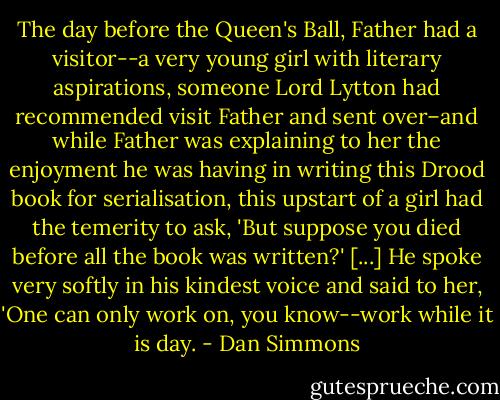 The day before the Queen's Ball, Father had a visitor--a very young girl with literary aspirations, someone Lord Lytton had recommended visit Father and sent over–and while Father was explaining to her the enjoyment he was having in writing this Drood book for serialisation, this upstart of a girl had the temerity to ask, 'But suppose you died before all the book was written?' [...] He spoke very softly in his kindest voice and said to her, 'One can only work on, you know--work while it is day. - Dan Simmons