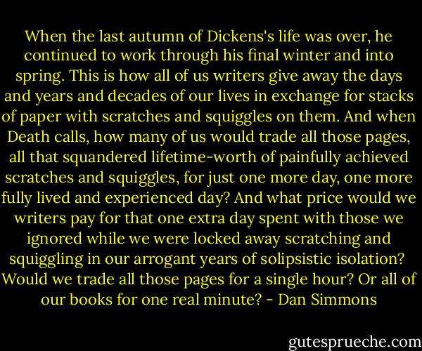 When the last autumn of Dickens's life was over, he continued to work through his final winter and into spring. This is how all of us writers give away the days and years and decades of our lives in exchange for stacks of paper with scratches and squiggles on them. And when Death calls, how many of us would trade all those pages, all that squandered lifetime-worth of painfully achieved scratches and squiggles, for just one more day, one more fully lived and experienced day? And what price would we writers pay for that one extra day spent with those we ignored while we were locked away scratching and squiggling in our arrogant years of solipsistic isolation?<br /><br />Would we trade all those pages for a single hour? Or all of our books for one real minute? - Dan Simmons