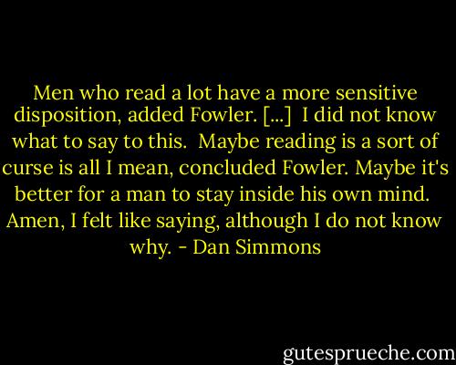 Men who read a lot have a more sensitive disposition, added Fowler. [...]<br /><br />I did not know what to say to this.<br /><br />Maybe reading is a sort of curse is all I mean, concluded Fowler. Maybe it's better for a man to stay inside his own mind.<br /><br />Amen, I felt like saying, although I do not know why. - Dan Simmons