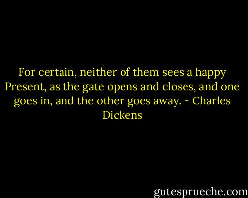 For certain, neither of them sees a happy Present, as the gate opens and closes, and one goes in, and the other goes away. - Charles Dickens