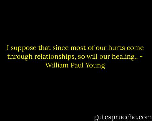 I suppose that since most of our hurts come through relationships, so will our healing.. - William Paul Young