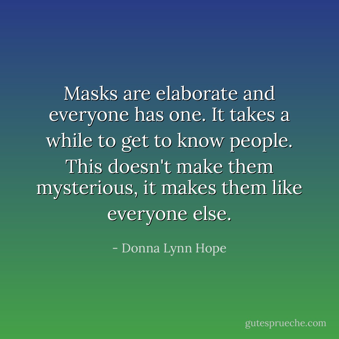 Masks are elaborate and everyone has one. It takes a while to get to know people. This doesn't make them mysterious, it makes them like everyone else. - Donna Lynn Hope