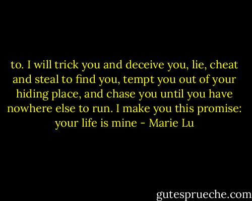 to. I will trick you and deceive you, lie, cheat and steal to find you, tempt you out of your hiding place, and chase you until you have nowhere else to run. I make you this promise: your life is mine - Marie Lu
