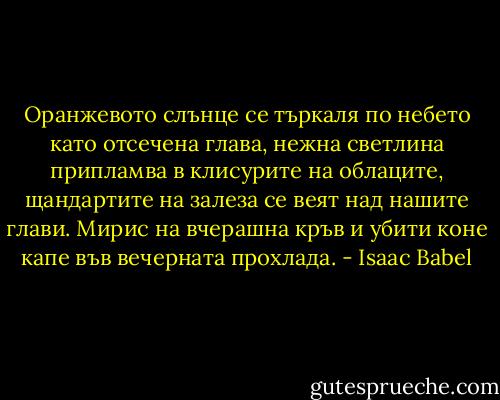 Оранжевото слънце се търкаля по небето като отсечена глава, нежна светлина припламва в клисурите на облаците, щандартите на залеза се веят над нашите глави. Мирис на вчерашна кръв и убити коне капе във вечерната прохлада. - Isaac Babel