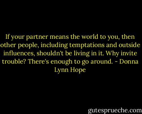 If your partner means the world to you, then other people, including temptations and outside influences, shouldn't be living in it. Why invite trouble? There's enough to go around. - Donna Lynn Hope