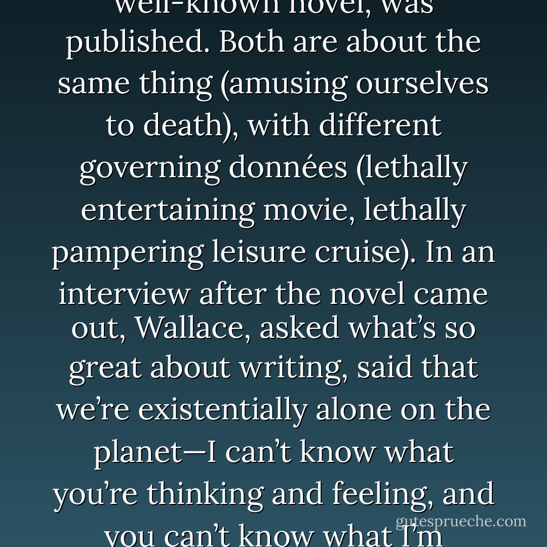 IT’S HARDLY a coincidence that “Shipping Out,” Wallace’s most well-known essay, appeared only a month before Infinite Jest, his most well-known novel, was published. Both are about the same thing (amusing ourselves to death), with different governing données (lethally entertaining movie, lethally pampering leisure cruise). In an interview after the novel came out, Wallace, asked what’s so great about writing, said that we’re existentially alone on the planet—I can’t know what you’re thinking and feeling, and you can’t know what I’m thinking and feeling—so writing, at its best, is a bridge constructed across the bridge of human loneliness. - David Shields
