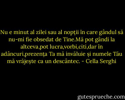 Nu e minut al zilei sau al nopții în care gândul să nu-mi fie obsedat de Tine.Mă pot gândi la altceva,pot lucra,vorbi,citi,dar în adâncuri,prezența Ta mă invăluie și numele Tău mă vrăjește ca un descântec. - Cella Serghi
