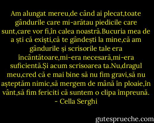 Am alungat mereu,de când ai plecat,toate gândurile care mi-arătau piedicile care sunt,care vor fi,în calea noastră.Bucuria mea de a ști că exiști,că te gândești la mine,că am gândurile și scrisorile tale era încântătoare,mi-era necesară,mi-era suficientă.Și acum scrisoarea ta.Nu,dragul meu,cred că e mai bine să nu fim gravi,să nu așteptăm nimic,să mergem de mână în ploaie,în vânt,să fim fericiti că suntem o clipa împreună. - Cella Serghi