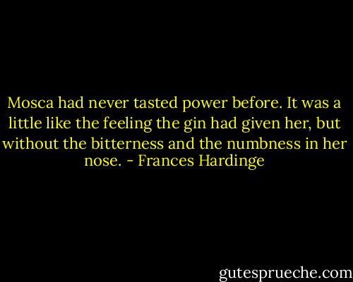 Mosca had never tasted power before. It was a little like the feeling the gin had given her, but without the bitterness and the numbness in her nose. - Frances Hardinge