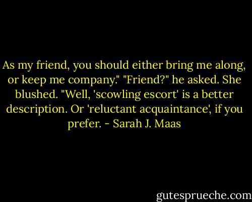 As my friend, you should either bring me along, or keep me company."<br />"Friend?" he asked.<br />She blushed. "Well, 'scowling escort' is a better description. Or 'reluctant acquaintance', if you prefer. - Sarah J. Maas