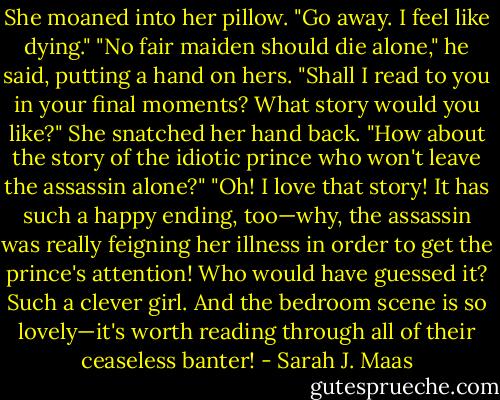 She moaned into her pillow. "Go away. I feel like dying."<br />"No fair maiden should die alone," he said, putting a hand on hers. "Shall I read to you in your final moments? What story would you like?"<br />She snatched her hand back. "How about the story of the idiotic prince who won't leave the assassin alone?"<br />"Oh! I love that story! It has such a happy ending, too—why, the assassin was really feigning her illness in order to get the prince's attention! Who would have guessed it? Such a clever girl. And the bedroom scene is so lovely—it's worth reading through all of their ceaseless banter! - Sarah J. Maas