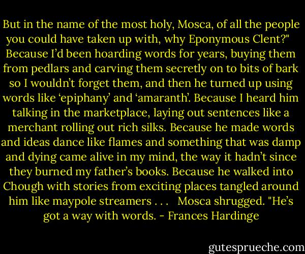 But in the name of the most holy, Mosca, of all the people you could have taken up with, why Eponymous Clent?" <br /><br />Because I’d been hoarding words for years, buying them from pedlars and carving them secretly on to bits of bark so I wouldn’t forget them, and then he turned up using words like ‘epiphany’ and ‘amaranth’. Because I heard him talking in the marketplace, laying out sentences like a merchant rolling out rich silks. Because he made words and ideas dance like flames and something that was damp and dying came alive in my mind, the way it hadn’t since they burned my father’s books. Because he walked into Chough with stories from exciting places tangled around him like maypole streamers . . . <br /><br />Mosca shrugged. "He’s got a way with words. - Frances Hardinge