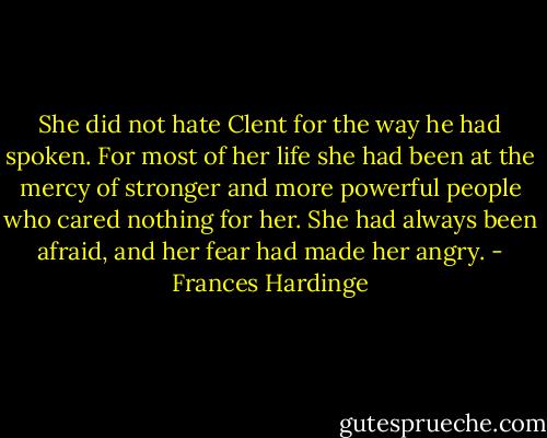 She did not hate Clent for the way he had spoken. For most of her life she had been at the mercy of stronger and more powerful people who cared nothing for her. She had always been afraid, and her fear had made her angry. - Frances Hardinge