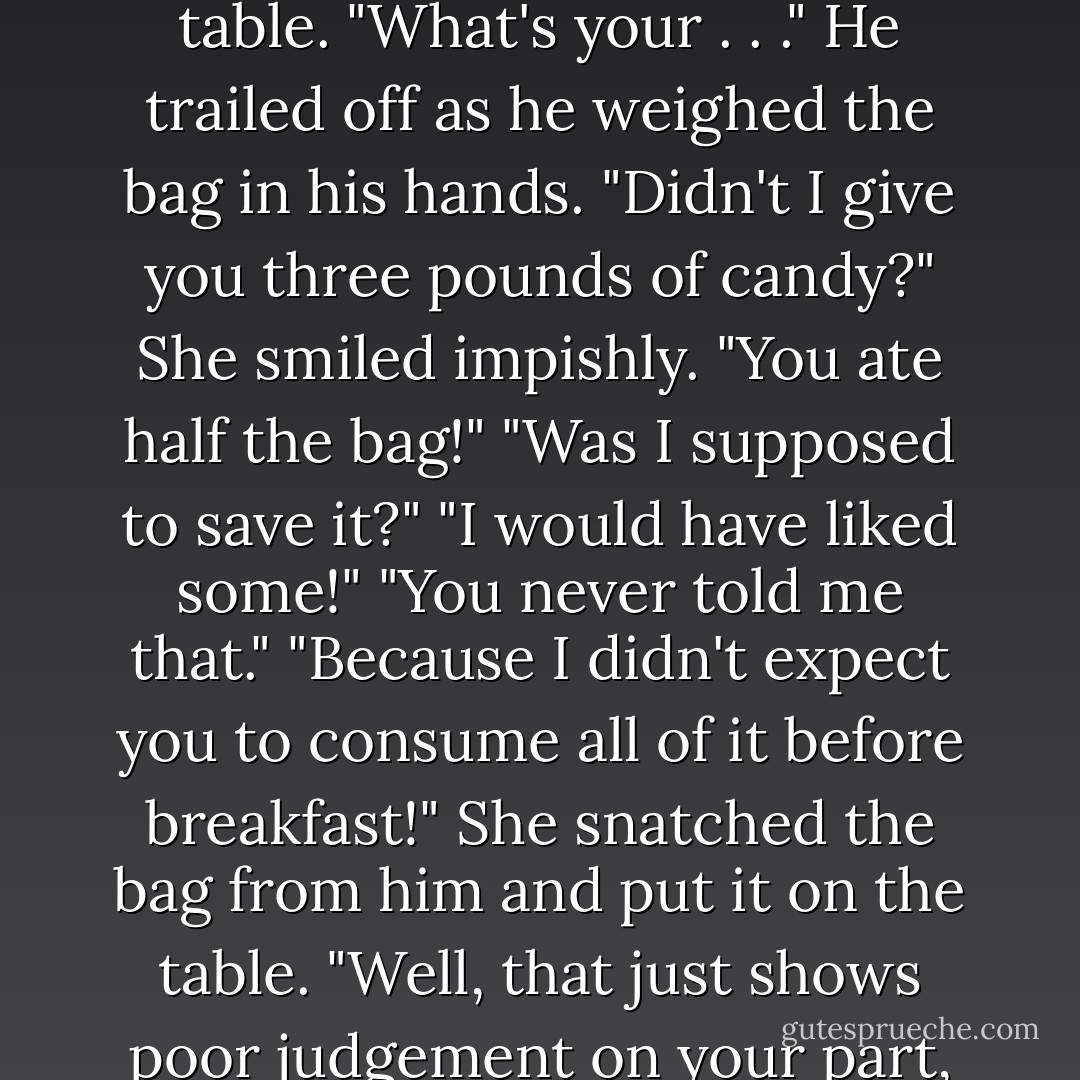 Of course." He picked up the brown bag of candy on the table. "What's your . . ." He trailed off as he weighed the bag in his hands. "Didn't I give you three pounds of candy?"<br />She smiled impishly.<br />"You ate half the bag!"<br />"Was I supposed to save it?"<br />"I would have liked some!"<br />"You never told me that."<br />"Because I didn't expect you to consume all of it before breakfast!"<br />She snatched the bag from him and put it on the table. "Well, that just shows poor judgement on your part, doesn't it? - Sarah J. Maas