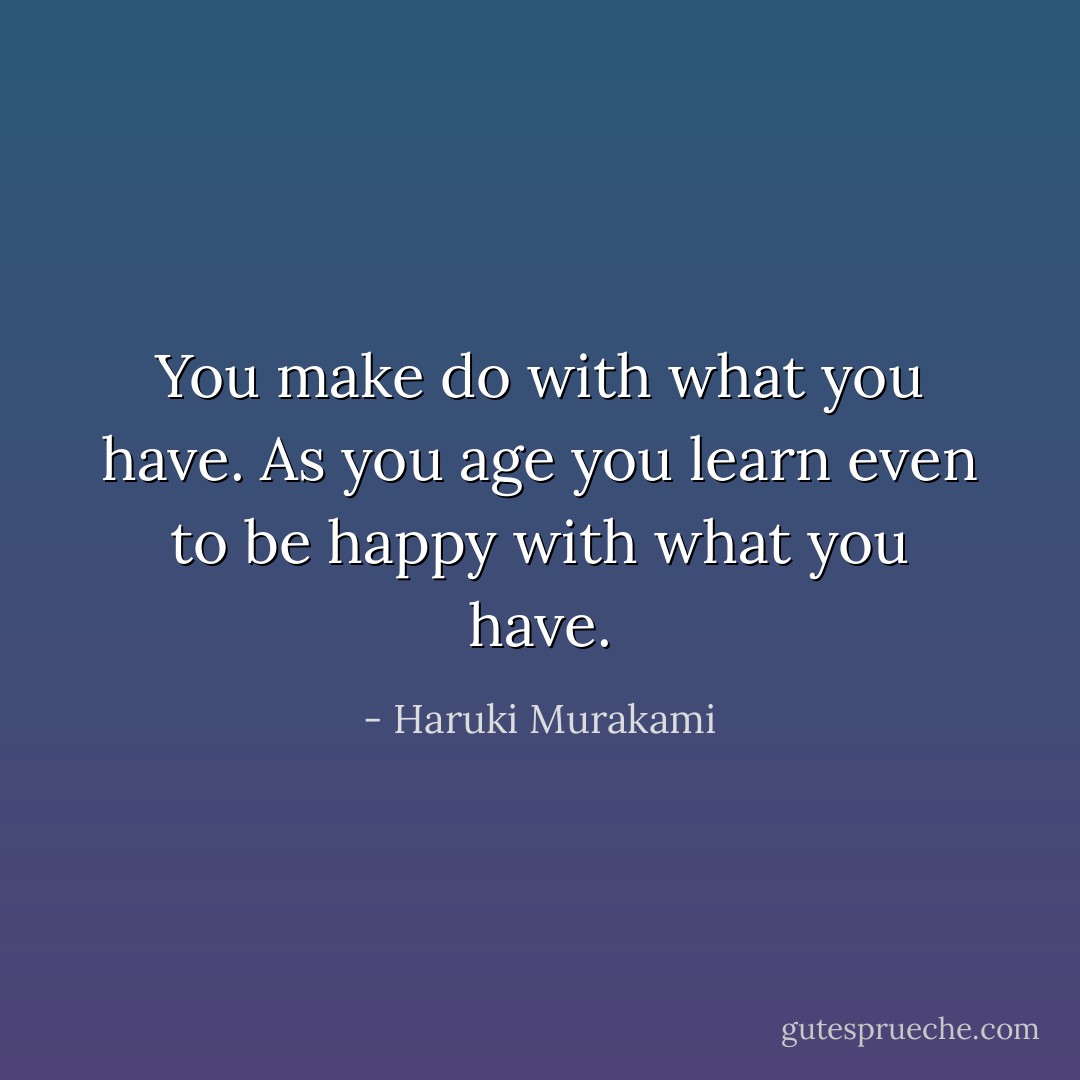 You make do with what you have. As you age you learn even to be happy with what you have. - Haruki Murakami