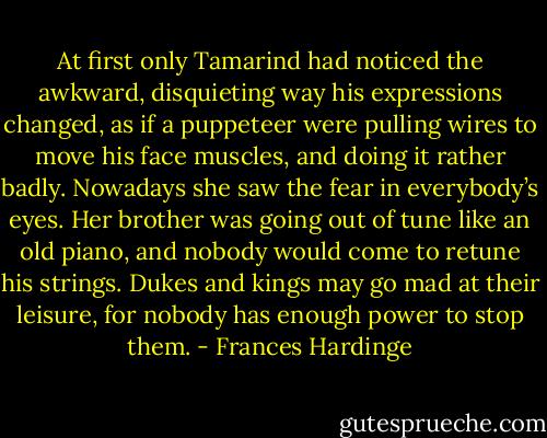 At first only Tamarind had noticed the awkward, disquieting way his expressions changed, as if a puppeteer were pulling wires to move his face muscles, and doing it rather badly. Nowadays she saw the fear in everybody’s eyes. Her brother was going out of tune like an old piano, and nobody would come to retune his strings. Dukes and kings may go mad at their leisure, for nobody has enough power to stop them. - Frances Hardinge