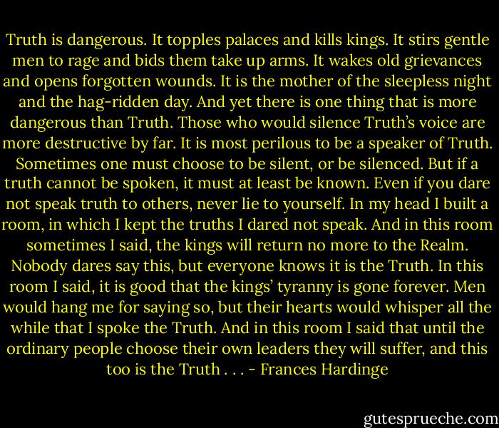 Truth is dangerous. It topples palaces and kills kings. It stirs gentle men to rage and bids them take up arms. It wakes old grievances and opens forgotten wounds. It is the mother of the sleepless night and the hag-ridden day. And yet there is one thing that is more dangerous than Truth. Those who would silence Truth’s voice are more destructive by far. It is most perilous to be a speaker of Truth. Sometimes one must choose to be silent, or be silenced. But if a truth cannot be spoken, it must at least be known. Even if you dare not speak truth to others, never lie to yourself. In my head I built a room, in which I kept the truths I dared not speak. And in this room sometimes I said, the kings will return no more to the Realm. Nobody dares say this, but everyone knows it is the Truth. In this room I said, it is good that the kings’ tyranny is gone forever. Men would hang me for saying so, but their hearts would whisper all the while that I spoke the Truth. And in this room I said that until the ordinary people choose their own leaders they will suffer, and this too is the Truth . . . - Frances Hardinge