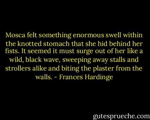 Mosca felt something enormous swell within the knotted stomach that she hid behind her fists. It seemed it must surge out of her like a wild, black wave, sweeping away stalls and strollers alike and biting the plaster from the walls. - Frances Hardinge