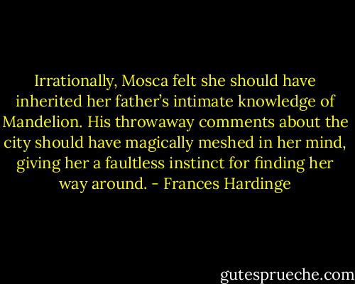 Irrationally, Mosca felt she should have inherited her father’s intimate knowledge of Mandelion. His throwaway comments about the city should have magically meshed in her mind, giving her a faultless instinct for finding her way around. - Frances Hardinge