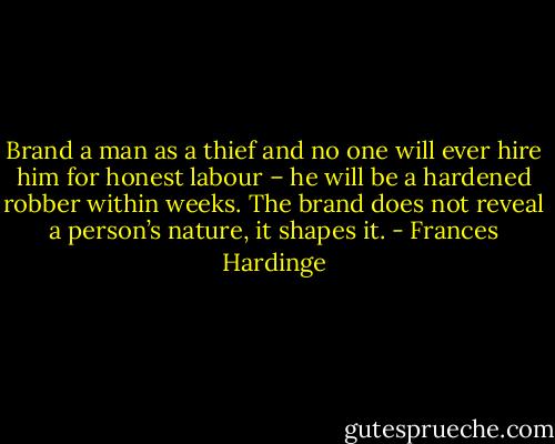Brand a man as a thief and no one will ever hire him for honest labour – he will be a hardened robber within weeks. The brand does not reveal a person’s nature, it shapes it. - Frances Hardinge