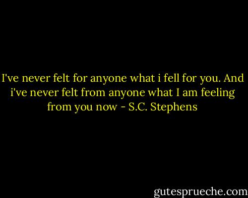 I've never felt for anyone what i fell for you. And i've never felt from anyone what I am feeling from you now - S.C. Stephens