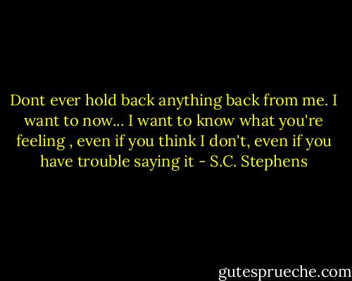 Dont ever hold back anything back from me. I want to now... I want to know what you're feeling , even if you think I don't, even if you have trouble saying it - S.C. Stephens