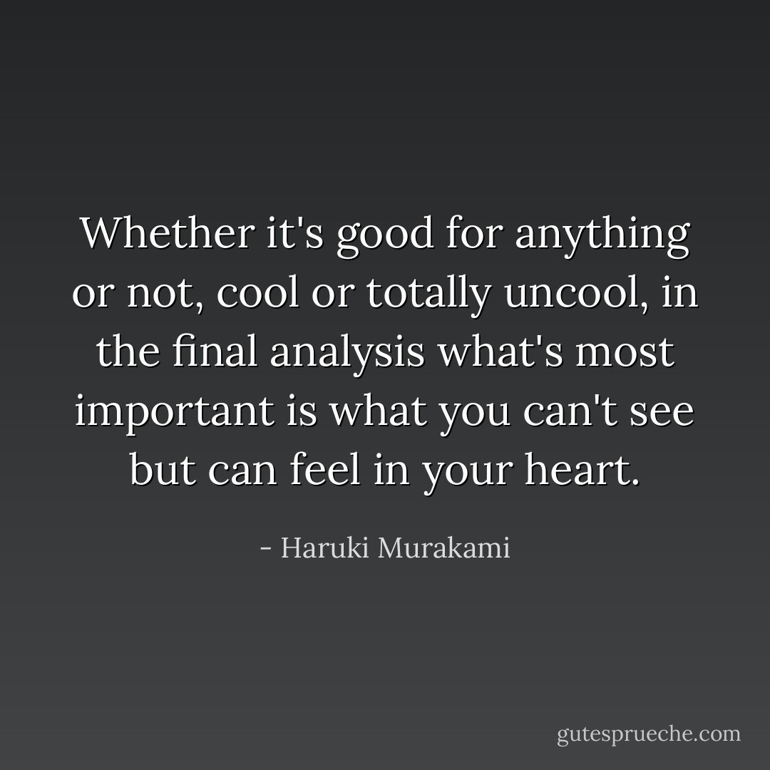 Whether it's good for anything or not, cool or totally uncool, in the final analysis what's most important is what you can't see but can feel in your heart. - Haruki Murakami