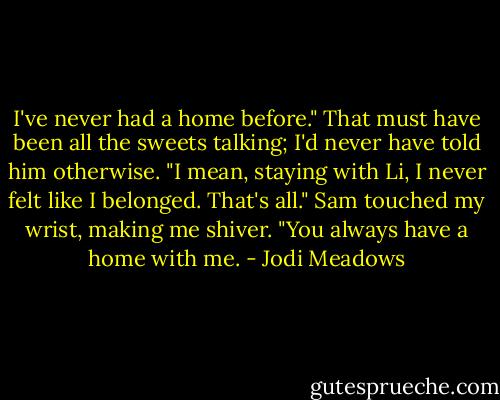 I've never had a home before." That must have been all the sweets talking; I'd never have told him otherwise. "I mean, staying with Li, I never felt like I belonged. That's all."<br />Sam touched my wrist, making me shiver. "You always have a home with me. - Jodi Meadows
