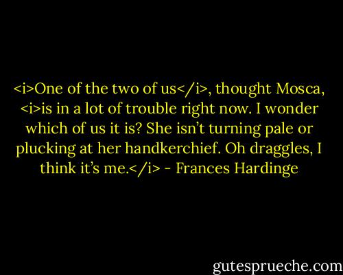 <i>One of the two of us</i>, thought Mosca, <i>is in a lot of trouble right now. I wonder which of us it is? She isn’t turning pale or plucking at her handkerchief. Oh draggles, I think it’s me.</i> - Frances Hardinge
