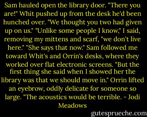 Sam hauled open the library door.<br />"There you are!" Whit pushed up from the desk he'd been hunched over. "We thought you two had given up on us."<br />"Unlike some people I know," I said, removing my mittens and scarf, "we don't live here."<br />"She says that now." Sam followed me toward Whit's and Orrin's desks, where they worked over flat electronic screens. "But the first thing she said when I showed her the library was that we should move in."<br />Orrin lifted an eyebrow, oddly delicate for someone so large. "The acoustics would be terrible. - Jodi Meadows