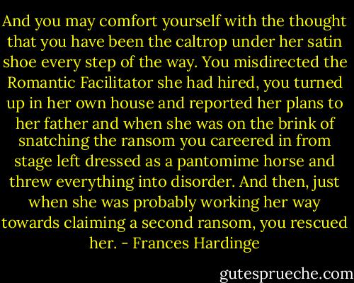 And you may comfort yourself with the thought that you have been the caltrop under her satin shoe every step of the way. You misdirected the Romantic Facilitator she had hired, you turned up in her own house and reported her plans to her father and when she was on the brink of snatching the ransom you careered in from stage left dressed as a pantomime horse and threw everything into disorder. And then, just when she was probably working her way towards claiming a second ransom, you rescued her. - Frances Hardinge