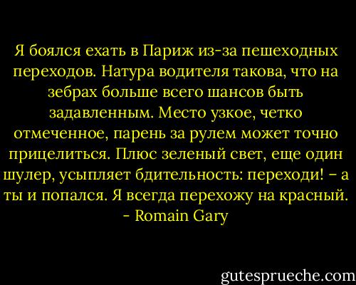Я боялся ехать в Париж из-за пешеходных переходов. Натура водителя такова, что на зебрах больше всего шансов быть задавленным. Место узкое, четко отмеченное, парень за рулем может точно прицелиться.<br />Плюс зеленый свет, еще один шулер, усыпляет бдительность: переходи! – а ты и попался. Я всегда перехожу на красный. - Romain Gary