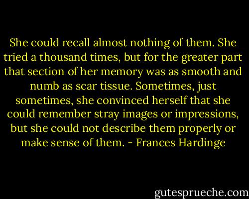 She could recall almost nothing of them. She tried a thousand times, but for the greater part that section of her memory was as smooth and numb as scar tissue. Sometimes, just sometimes, she convinced herself that she could remember stray images or impressions, but she could not describe them properly or make sense of them. - Frances Hardinge