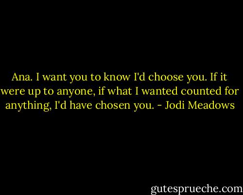 Ana. I want you to know I'd choose you. If it were up to anyone, if what I wanted counted for anything, I'd have chosen you. - Jodi Meadows