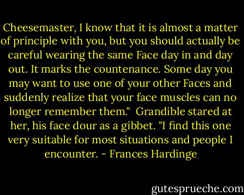 Cheesemaster, I know that it is almost a matter of principle with you, but you should actually be careful wearing the same Face day in and day out. It marks the countenance. Some day you may want to use one of your other Faces and suddenly realize that your face muscles can no longer remember them."<br /><br />Grandible stared at her, his face dour as a gibbet. "I find this one very suitable for most situations and people I encounter. - Frances Hardinge