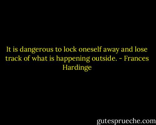 It is dangerous to lock oneself away and lose track of what is happening outside. - Frances Hardinge