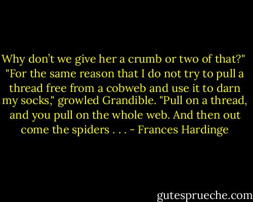 Why don’t we give her a crumb or two of that?"<br /><br />"For the same reason that I do not try to pull a thread free from a cobweb and use it to darn my socks," growled Grandible. "Pull on a thread, and you pull on the whole web. And then out come the spiders . . . - Frances Hardinge
